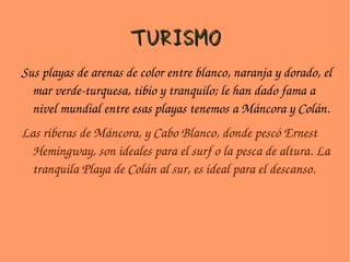 TURISMO Sus playas de arenas de color entre blanco, naranja y dorado, el mar verde-turquesa, tibio y tranquilo; le han dado fama a nivel mundial entre esas playas tenemos a Máncora y Colán. Las riberas de Máncora, y Cabo Blanco, donde pescó Ernest Hemingway, son ideales para el surf o la pesca de altura. La tranquila Playa de Colán al sur, es ideal para el descanso.   