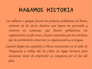 HAGAMOS HISTORIA Los tallanes o yungas fueron los primeros pobladores de Piura, vinieron de la sierra durante una época no precisada y vivieron en comarcas, que fueron poblaciones sin organización ni jefe único, fueron sometidos por los móchicas que les permitieron conservar su organización y su lengua. Cuando llegan los españoles a Piura encuentran en el valle de Tangarará a orillas del río Chira un lugar hermoso para descansar antes de emprender su conquista por el Sur del país. 