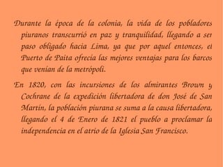 Durante la época de la colonia, la vida de los pobladores piuranos transcurrió en paz y tranquilidad, llegando a ser paso obligado hacia Lima, ya que por aquel entonces, el Puerto de Paita ofrecía las mejores ventajas para los barcos que venían de la metrópoli. En 1820, con las incursiones de los almirantes Brown y Cochrane de la expedición libertadora de don José de San Martín, la población piurana se suma a la causa libertadora, llegando el 4 de Enero de 1821 el pueblo a proclamar la independencia en el atrio de la Iglesia San Francisco. 