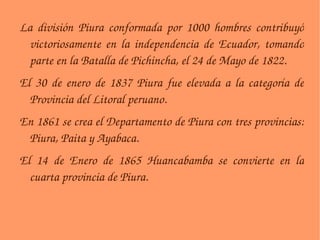 La división Piura conformada por 1000 hombres contribuyó victoriosamente en la independencia de Ecuador, tomando parte en la Batalla de Pichincha, el 24 de Mayo de 1822. El 30 de enero de 1837 Piura fue elevada a la categoría de Provincia del Litoral peruano. En 1861 se crea el Departamento de Piura con tres provincias: Piura, Paita y Ayabaca. El 14 de Enero de 1865 Huancabamba se convierte en la cuarta provincia de Piura. 