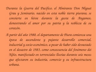Durante la Guerra del Pacífico, el Almirante Don Miguel Grau y Seminario, nacido en esta noble tierra piurana, se convierte en héroe durante la gesta de Angamos, demostrando el amor por su patria y la nobleza de su corazón. A partir del año 1980, el departamento de Piura comienza una época de ascendente y pujante desarrollo comercial, industrial y socio-económico, a pesar de haber sido devastado en el desastre de 1983, como consecuencia del fenómeno del Niño, manifestado en torrenciales lluvias durante seis meses que afectaron su industria, comercio y su infraestructura urbana. 