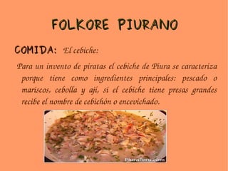 FOLKORE PIURANO COMIDA:  El cebiche: Para un invento de piratas el cebiche de Piura se caracteriza porque tiene como ingredientes principales: pescado o mariscos, cebolla y ají, si el cebiche tiene presas grandes recibe el nombre de cebichón o encevichado. 