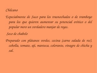 Chilcano Especialmente de Suco para los trasnochados o de tramboyo para los que quieren aumentar su potencial erótico o del popular mero un verdadero manjar de reyes. Seco de chabelo Preparado con plátanos verdes, cecina (carne salada de res), cebolla, tomate, ají, manteca, colorante, vinagre de chicha y sal. 