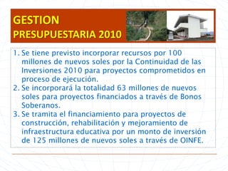 GESTION PRESUPUESTARIA 2010Se tiene previsto incorporar recursos por 100 millones de nuevos soles por la Continuidad de las Inversiones 2010 para proyectos comprometidos en proceso de ejecución.Se incorporará la totalidad 63 millones de nuevos soles para proyectos financiados a través de Bonos  Soberanos.Se tramita el financiamiento para proyectos de construcción, rehabilitación y mejoramiento de infraestructura educativa por un monto de inversión de 125 millones de nuevos soles a través de OINFE.