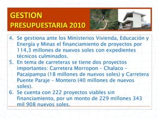 GESTION PRESUPUESTARIA 2010Se gestiona ante los Ministerios Vivienda, Educación y Energía y Minas el financiamiento de proyectos por 114,3 millones de nuevos soles con expedientes técnicos culminados.En tema de carreteras se tiene dos proyectos importantes: Carretera Morropon – Chalaco – Pacaipampa (18 millones de nuevos soles) y Carretera Puente Paraje – Montero (40 millones de nuevos soles).Se cuenta con 222 proyectos viables sin financiamiento, por un monto de 229 millones 343 mil 908 nuevos soles.