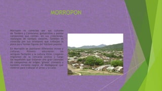 MORROPON
Morropón es conocida por sus cultores
de Tondero y Cumanana; guitarristas y poetas
campesinos que cantan, en sus creaciones,
nostalgias de tiempos mejores. También es
conocida por sus artesanos que trabajan la
plata para formar figuras del folclore popular.
En Morropón se asentaron diferentes etnias y
culturas. Primero estuvieron los
antiguos Tacllanes y la cultura Vicús. Llegaron
migrantes de la cercanía andina y luego
los españoles que trajeron una gran cantidad
de campesinos de origen "gitano" (romaní) y
también esclavos negros de Madagascar que
vinieron para trabajar el arroz y la caña.
 