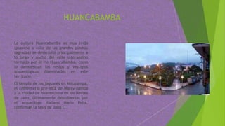 HUANCABAMBA
La cultura Huancabamba es muy linda
(planicie o valle de las grandes piedras
sagradas) se desarrolló principalmente a
lo largo y ancho del valle interandino
formado por el río Huancabamba, como
lo demuestran los restos y vestigios
arqueológicos diseminados en este
territorio.
El templo de los jaguares en Mitupampa,
el cementerio pre-inca de Maray-pampa
y la ciudad de huarmichina en los limites
de Jaén, últimamente descubiertos por
el arqueólogo italiano Mario Polia,
confirman la tesis de Julio C.
 