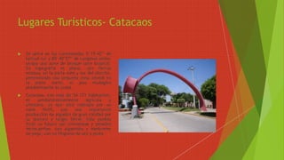 Lugares Turísticos- Catacaos
 Se ubica en las coordenadas 5°15’42’’ de
latitud sur y 80°40’27’’ de Longitud oeste;
ocupa una zona de bosque seco tropical.
Su topografía es plana, con tierras
eriazas, en la parte este y sur del distrito,
presentando una pequeña zona aluvial en
la parte norte, el piso ecológico
predominante es costa.
 Catacaos, con más de 54 171 habitantes,
es predominantemente agrícola y
artesano, ya que está rodeado por un
valle fértil, con una importante
producción de algodón de gran calidad por
su textura y largas fibras. Este pueblo
forjó su futuro con chimeneas y pesados
ferrocarriles, con algarrobo y sombreros
de paja, con su filigrana de oro y plata.
 