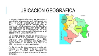 UBICACIÓN GEOGRAFICA
El departamento de Piura se encuentra
localizado al noroeste del país entre los
4º 5´ y 6º 22´ latitud sur, y 79º 00´ y
81º 7´ longitud oeste. Limita por el
norte con el departamento de Tumbes
y la República del Ecuador, al sur con el
departamento de Lambayeque, al este
con el departamento de Cajamarca y al
oeste con el Océano Pacífico.
La ciudad capital Piura se encuentra a
25 m.s.n.m. Las capitales o provincias
costeras no sobrepasan los 100
m.s.n.m., y las serranas de Ayabaca y
Huancabamba alcanzan los 2715 y
1971 m.s.n.m respectivamente.
En la costa la temperatura media de
verano es de 35ºC y la de invierno
16ºC. Las lluvias son escasas y
generalmente se presentan entre enero
a marzo.
 
