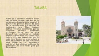 TALARA
Hablar de la historia de Talara es hablar
del petróleo peruano, por eso se le
conoce como la capital del oro negro.3 A
partir de las primeras décadas del siglo
XX, el petróleo atraía gran cantidad de
inmigrantes hacia Talara, Pariñas,
Lobitos y Negritos posibilitando que las
compañías petroleras extranjeras
contratasen mucha mano de obra
barata.4 Las condiciones de trabajo
siempre fueron duras, los salarios muy
bajos y la jornada laboral tuvo más de
doce horas diarias. Las leyes sociales a
favor de los obreros del país no tuvieron
valor alguno en los campamentos
petroleros. Los distintos gobiernos lo
permitieron sin hacer mucho para que
esto cambie.
 
