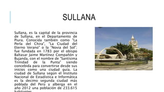 SULLANA
Sullana, es la capital de la provincia
de Sullana, en el Departamento de
Piura. Conocida también como "La
Perla del Chira", "La Ciudad del
Eterno Verano" o la “Novia del Sol”;
fue fundada en 1783 por el obispo
Baltasar Jaime Martínez Compañón y
Bujanda, con el nombre de "Santísima
Trinidad de la Punta" siendo
concebida para convertirse desde sus
inicios como una ciudad guía. La
ciudad de Sullana según el Instituto
Nacional de Estadística e Informática
es la decimo segunda ciudad más
poblada del Perú y alberga en el
año 2012 una población de 233.615
 