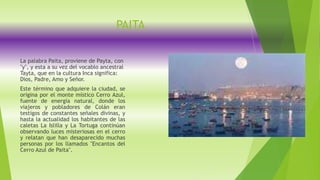 PAITA
La palabra Paita, proviene de Payta, con
"y", y esta a su vez del vocablo ancestral
Tayta, que en la cultura Inca significa:
Dios, Padre, Amo y Señor.
Este término que adquiere la ciudad, se
origina por el monte místico Cerro Azul,
fuente de energía natural, donde los
viajeros y pobladores de Colán eran
testigos de constantes señales divinas, y
hasta la actualidad los habitantes de las
caletas La Islilla y La Tortuga continúan
observando luces misteriosas en el cerro
y relatan que han desaparecido muchas
personas por los llamados "Encantos del
Cerro Azul de Paita".
 