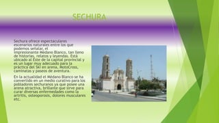 SECHURA
Sechura ofrece espectaculares
escenarios naturales entre los que
podemos señalar, el
impresionante Médano Blanco, tan lleno
de historias, relatos y leyendas. Está
ubicado al Este de la capital provincial y
es un lugar muy adecuado para la
práctica del Ski en arena, MotoCross,
caminatas y paseos de aventura.
En la actualidad el Médano Blanco se ha
convertido en un medio curativo para los
pobladores sechuranos ya que posee una
arena atractiva, brillante que sirve para
curar diversas enfermedades como la
artritis, osteoporosis, dolores musculares
etc.
 