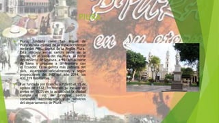 PIURA
 Piura, fundada como San Miguel de
Piura es una ciudad de la zona occidental
norte del Perú, capital de la Región Piura.
Está ubicada en el centro oeste de la
región, en el valle del río Piura, al norte
del desierto de Sechura, a 981 km al norte
de Lima y próxima a la frontera con
el Ecuador. Es la quinta más poblada del
país, alcanzando oficialmente, y según
proyecciones del INEI del año 2014, los
430.319 habitantes.
 Fue fundada por Francisco Pizarro el 15 de
agosto de 1532, recibiendo su escudo de
armas en 1537; en la actualidad la ciudad
cumple el rol de principal centro
comercial, administrativo y de servicios
del departamento de Piura.
 