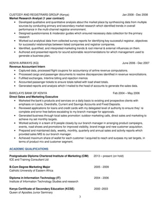 3
CUSTODY AND REGISTRARS GROUP (Kenya) Jan 2008 - Dec 2008
Market Research Analyst (1 year contract)
• Developed qualitative and quantitative analysis about the market place by synthesizing data from multiple
sources by conducting primary and secondary market research which identified trends in overall
performance in the multi-channel registrar environment.
• Designed questionnaires & moderator guides which ensured necessary data collection for the primary
research
• Worked out analytical data from collected survey reports for identifying key successful registrar, objectives
for successful relationships between listed companies and registrar companies.
• Identified, quantified, and interpreted marketing trends & root internal & external influences on them.
• Authored and presented reports for sound actionable recommendations for which management used to
generate a business plan.
KENYA AIRWAYS (KQ) June 2006 - Dec 2007
Revenue Accountant Intern
• Captured data, processed flight coupons for accountancy of airline revenue computations.
• Processed cargo and passenger documents to resolve discrepancies identified in revenue reconciliations.
• Fulfilled exchanges, Interline billing and rejection memos
• Accounted passenger tickets to ensure totals tallied with load sheet totals.
• Generated reports and analysis which I mailed to the head of accounts to generate the sales data.
BARCLAYS BANK OF KENYA Feb 2004 – May 2006
Direct Sales and Marketing Executive
• Marketed the bank’s products and services on a daily basis to existing and prospective clients with
emphasis on Loans, Overdrafts, Current and Savings Accounts and Fixed Deposits.
• Reviewed applications for loans and credit cards with my delegated level of authority to ensure they’ re
complete and error free before escalating to my branch manager for approvals.
• Generated business through local sales promotion: outdoor marketing calls, direct sales and marketing to
achieve my set monthly targets.
• Worked actively in a team of 8 people closely by our branch manager in arranging product campaigns,
events, road shows and promotions for improved visibility, brand image and new customer acquisition.
• Prepared and maintained daily, weekly, monthly, quarterly and annual sales and activity reports which
provided sales MIS to our branch manager.
• Achieved maximum share of wallet for each customer I acquired to reach and surpass my set targets, in
terms of product mix and customer segment.
ACADEMIC QUALIFICATIONS
Postgraduate Diploma Chartered Institute of Marketing (CIM) 2013 – present (on hold)
ICE and Training Consultant Ltd
B.Com Degree Marketing Major 2005 - 2009
Catholic University of Eastern Africa
Diploma in Information Technology (IT) 2004 - 2006
Institute of Information Technology Studies and research
Kenya Certificate of Secondary Education (KCSE) 2000 -2003
Queen of Apostles Junior Seminary
 