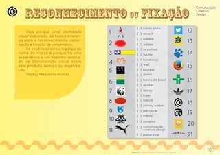 Reconhecimento ou xação
Comunicação
Coletiva
Design
1
2
3
4
5
6
7
8
9
10
11
12
13
14
15
16
17
18
19
20
21
telesp
renault
tv cultura
adidas
wwf
bombril
puma
banco do brasil
quaker
cacau show
tigre
natura
passe livre
petrobrás
correios
sabesp
comunicação
coletiva design
johnny walker
( )
( )
havaianas
firefox
twitter
Veja porque uma identidade
visual elaborada faz toda a diferen-
ça para o reconhecimento, valori-
zação e fixação de uma marca.
Se você relaciona o logotipo ao
nome da marca é porque há uma
experiência e um trabalho dedica-
do de comunicação visual sobre
este produto, serviço ou organiza-
ção.
Veja as respostas abaixo.
21, 20,9, 17, 16, 12, 8, 7, 2, 11, 13, 19, 10, 14, 4, 1, 6, 15, 3, 18, 5Respostas:
10
 