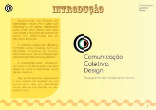 Introdução
Desenvol ver um Projeto de
Identidade Visual (PIV) para sua
empresa é um passo importante
para criar uma marca que seja
valorizada e reconhecida quando se
pensa num determinado tipo de
serviço ou produto.
É preciso pesquisar designs,
formatos, cores, relações com sua
atividade, empresas do mesmo
ramo para que não se elabore algo
semelhante entre outras questões.
É importante evitar amadoris-
mo para uma ferramenta que será
essencial para a identidade visual
de seu negócio.
Aqui estão algumas regras para
o uso correto do logotipo de sua
marca para que sua identidade
visual reforce sua fixação no seu
público alvo.
Comunicação
Coletiva
Design
Comunicação
Coletiva
Design
faça parte do imaginário social
1
 