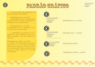 PADRÃO GRÁFICO
A marca deve se expressar de
forma eficiente e consistente.
Identidade oficial - principal
A identidade oficial é a forma direta
de apresentar a marca corporativa. É
utilizada na maioria dos casos.
Identidade oficial - variação
A identidade oficial - variação é o uso
formal da marca corporativa.
A identidade secundária varia a
disposição dos elementos que com-
põem o logotipo, mas sem alterar sua
essência.
Identidade secundária - variação
A variação da identidade secundária
limita-se ao uso do símbolo formado
pelas duas meias luas. Para ser utiliza-
do na decoração interna, backgrounds,
marcas d´água, adesivos e outras
sinalizações.
Comunicação
Coletiva
Design
Identidade oficial - variação
faça parte do imaginário social
Comunicação
Coletiva
Design
Identidade secundária
Comunicação
Coletiva
Design
Identidade secundária - variação
Identidade oficial - principal
Comunicação
Coletiva
Design
3
 