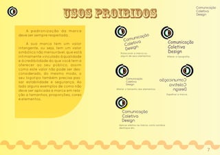 USOS PROIBIDOS
A padronização da marca
deve ser sempre respeitada.
A sua marca tem um valor
intangente, ou seja, tem um valor
simbólico não mensurável, que está
intimamente vinculado à qualidade
e à credibilidade do que você tem a
oferecer ao seu público, assim
como este valor não pode ser des-
considerado, do mesmo modo, o
seu logotipo também precisa pas-
sar estabilidade e segurança. Ao
lado alguns exemplos de como não
deve ser aplicada a marca em rela-
ção a tamanhos, proporções, cores
e elementos.
Comunicação
Coletiva
Design
Comunicação
Coletiva
Design
Comunicação
Coletiva
Design
Rotacionar a marca ou
algum de seus elementos.
Comunicação
Coletiva
Design
Alterar a tipografia.
Comunicação
Coletiva
Design
Alterar o tamanho dos elementos.
Comunicação
Coletiva
Design
Espelhar a marca.
Comunicação
Coletiva
Design
Aplicar efeitos na marca, como sombra,
desfoque etc.
Comunicação
Coletiva
Design
7
 