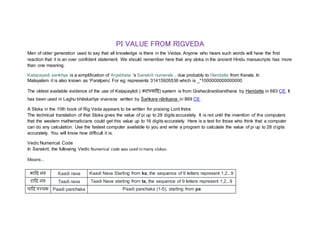 PI VALUE FROM RIGVEDA
Men of older generation used to say that all knowledge is there in the Vedas. Anyone who hears such words will have the first
reaction that it is an over confident statement. We should remember here that any sloka in the ancient Hindu manuscripts has more
than one meaning.
Katapayadi sankhya is a simplification of Aryabhata ‘s Sanskrit numerals , due probably to Haridatta from Kerala. In
Malayalam it is also known as ‘Paralperu’ For eg: represents 31415926536 which is _*1000000000000000
The oldest available evidence of the use of Kaṭapayādi ( कटपयादि) system is from Grahacāraṇibandhana by Haridatta in 683 CE. It
has been used in Laghu·bhāskarīya·vivaraṇa written by Śaṅkara·nārāyaṇa in 869 CE.
A Sloka in the 10th book of Rig Veda appears to be written for praising Lord Indra
The technical translation of that Sloka gives the value of pi up to 28 digits accurately. It is not until the invention of the computers
that the western mathematicians could get this value up to 16 digits accurately. Here is a test for those who think that a computer
can do any calculation. Use the fastest computer available to you and write a program to calculate the value of pi up to 28 digits
accurately. You will know how difficult it is.
Vedic Numerical Code
In Sanskrit, the following Vedic Numerical code was used in many slokas.
Means...
कादि नव Kaadi nava Kaadi Nava Starting from ka, the sequence of 9 letters represent 1,2,..9
टादि नव Taadi nava Taadi Nava starting from ta, the sequence of 9 letters represent 1,2,..9
पादि पञ्चक Paadi panchaka Paadi panchaka (1-5), starting from pa
 