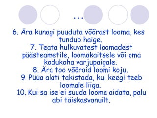 ...
6. Ära kunagi puuduta võõrast looma, kes
               tundub haige.
      7. Teata hulkuvatest loomadest
   päästeametile, loomakaitsele või oma
           kodukoha varjupaigale.
       8. Ära too võõraid loomi koju.
   9. Püüa alati takistada, kui keegi teeb
                loomale liiga.
 10. Kui sa ise ei suuda looma aidata, palu
             abi täiskasvanuilt.
 