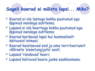 Sageli koerad ei mõista lapsi... Miks?

   Koerad ei ole lastega kokku puutunud ega
    õppinud nendega suhtlema;
   Lapsed ei ole koertega kokku puutunud ega
    õppinud nendega suhtlema;
   Koerad kardavad lapsi kui kummaliselt
    käituvaid inimesi;
   Koerad kaistsevad end ja oma territooriumit
    võõraste ‘sissetungijate’ eest;
   Lapsed ‘ründavad’ koeri;
   Lapsed käituvad koera jaoks saakloomana.
 