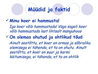 Müüdid ja faktid
 Minu   koer ei hammusta!
 Iga koer võib hammustada! Väga sageli koer
 võib hammustada last lihtsalt mänguhoos
 On   olemas ohutud ja ohtlikud tõud
 Ainult seetõttu, et koer on armas ja sõbraliku
 olemisega ei tähenda, et ta on ohutu. Ainult
 seetõttu, et koer on suur ja karmi
 käitumisega, ei tähenda, et ta on ohtlik
 