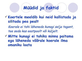 Müüdid ja faktid
 Koertele meeldib kui neid kallistada ja
 silitada pea pealt
 Koerale ei tohi läheneda kunagi selja tagant,
 tee seda kas eestpoolt või küljelt.
 Mittekunagi ei tohiks minna paitama
 ega läheneda võõrale koerale ilma
 omaniku loata
 