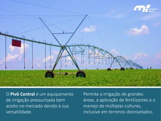 Permite a irrigação de grandes áreas, a aplicação de fertilizantes e o manejo de múltiplas culturas, inclusive em terrenos desnivelados. 
O Pivô Central é um equipamento de irrigação pressurizada bem aceito no mercado devido à sua versatilidade.  