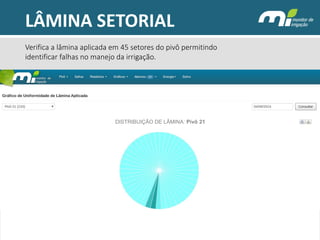 LÂMINA SETORIAL 
DISTRIBUIÇÃO DE LÂMINA: Pivô 21 
02/02/2014 
Verifica a lâmina aplicada em 45 setores do pivô permitindo identificar falhas no manejo da irrigação.  