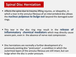  Affects the spine due to trauma, lifting injuries, or idiopathic, in
which a tear in the annulus fibrosus of an intervertebral disc allows
the nucleus pulposus to bulge out beyond the damaged outer
rings.
 This tear in the disc ring may result in the release of
inflammatory chemical mediators which may directly cause
severe pain, even in the absence of nerve root compression .
 Disc herniations are normally a further development of a
previously existing disc "protrusion", a condition in which the
outermost layers of the annulus fibrosus are still intact, but can
bulge when the disc is under pressure.
Spinal Disc Herniation
 