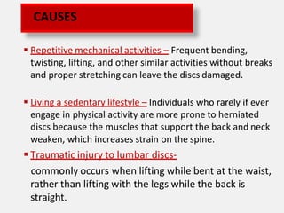  Repetitive mechanical activities – Frequent bending,
twisting, lifting, and other similar activities without breaks
and proper stretching can leave the discs damaged.
 Living a sedentary lifestyle – Individuals who rarely if ever
engage in physical activity are more prone to herniated
discs because the muscles that support the back and neck
weaken, which increases strain on the spine.
 Traumatic injury to lumbar discs-
commonly occurs when lifting while bent at the waist,
rather than lifting with the legs while the back is
straight.
CAUSES
 