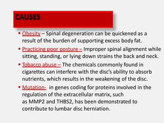  Obesity – Spinal degeneration can be quickened as a
result of the burden of supporting excess body fat.
 Practicing poor posture – Improper spinal alignment while
sitting, standing, or lying down strains the back and neck.
 Tobacco abuse – The chemicals commonly found in
cigarettes can interfere with the disc’s ability to absorb
nutrients, which results in the weakening of the disc.
 Mutation- in genes coding for proteins involved in the
regulation of the extracellular matrix, such
as MMP2 and THBS2, has been demonstrated to
contribute to lumbar disc herniation.
CAUSES
 