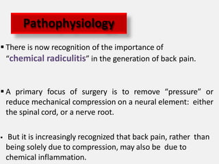  There is now recognition of the importance of
“chemical radiculitis” in the generation of back pain.
 A primary focus of surgery is to remove “pressure” or
reduce mechanical compression on a neural element: either
the spinal cord, or a nerve root.
 But it is increasingly recognized that back pain, rather than
being solely due to compression, may also be due to
chemical inflammation.
Pathophysiology
 