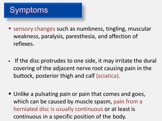  sensory changes such as numbness, tingling, muscular
weakness, paralysis, paresthesia, and affection of
reflexes.
 If the disc protrudes to one side, it may irritate the dural
covering of the adjacent nerve root causing pain in the
buttock, posterior thigh and calf (sciatica).
 Unlike a pulsating pain or pain that comes and goes,
which can be caused by muscle spasm, pain from a
herniated disc is usually continuous or at least is
continuous in a specific position of the body.
 