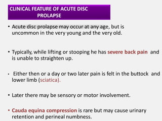 CLINICAL FEATURE OF ACUTE DISC
PROLAPSE
• Acute disc prolapse may occur at any age, but is
uncommon in the very young and the very old.
• Typically, while lifting or stooping he has severe back pain and
is unable to straighten up.
• Either then or a day or two later pain is felt in the buttock and
lower limb (sciatica).
• Later there may be sensory or motor involvement.
• Cauda equina compression is rare but may cause urinary
retention and perineal numbness.
 