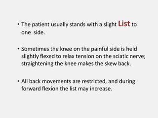 • The patient usually stands with a slight List to
one side.
• Sometimes the knee on the painful side is held
slightly flexed to relax tension on the sciatic nerve;
straightening the knee makes the skew back.
• All back movements are restricted, and during
forward flexion the list may increase.
 