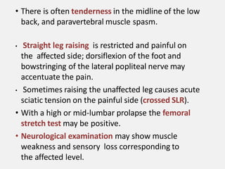 • There is often tenderness in the midline of the low
back, and paravertebral muscle spasm.
• Straight leg raising is restricted and painful on
the affected side; dorsiflexion of the foot and
bowstringing of the lateral popliteal nerve may
accentuate the pain.
• Sometimes raising the unaffected leg causes acute
sciatic tension on the painful side (crossed SLR).
• With a high or mid-lumbar prolapse the femoral
stretch test may be positive.
• Neurological examination may show muscle
weakness and sensory loss corresponding to
the affected level.
 