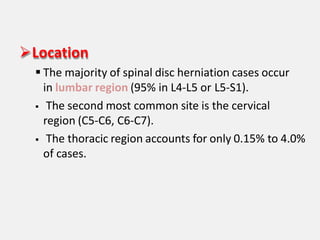 Location
 The majority of spinal disc herniation cases occur
in lumbar region (95% in L4-L5 or L5-S1).
 The second most common site is the cervical
region (C5-C6, C6-C7).
 The thoracic region accounts for only 0.15% to 4.0%
of cases.
 