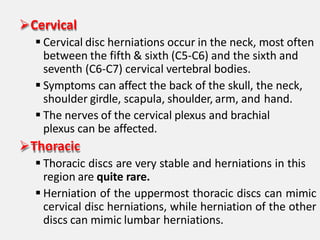 Cervical
 Cervical disc herniations occur in the neck, most often
between the fifth & sixth (C5-C6) and the sixth and
seventh (C6-C7) cervical vertebral bodies.
 Symptoms can affect the back of the skull, the neck,
shoulder girdle, scapula, shoulder, arm, and hand.
 The nerves of the cervical plexus and brachial
plexus can be affected.
Thoracic
 Thoracic discs are very stable and herniations in this
region are quite rare.
 Herniation of the uppermost thoracic discs can mimic
cervical disc herniations, while herniation of the other
discs can mimic lumbar herniations.
 
