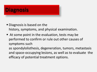  Diagnosis is based on the
history, symptoms, and physical examination.
 At some point in the evaluation, tests may be
performed to confirm or rule out other causes of
symptoms such
as spondylolisthesis, degeneration, tumors, metastasis
and space-occupying lesions, as well as to evaluate the
efficacy of potential treatment options.
Diagnosis
 