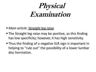  Main article: Straight leg raise
 The Straight leg raise may be positive, as this finding
has low specificity; however, it has high sensitivity.
 Thus the finding of a negative SLR sign is important in
helping to "rule out" the possibility of a lower lumbar
disc herniation.
Physical
Examination
 