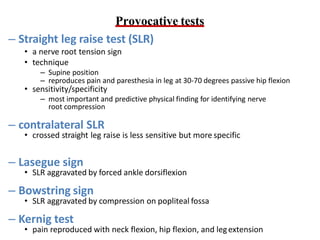 Provocative tests
– Straight leg raise test (SLR)
• a nerve root tension sign
• technique
– Supine position
– reproduces pain and paresthesia in leg at 30-70 degrees passive hip flexion
• sensitivity/specificity
– most important and predictive physical finding for identifying nerve
root compression
– contralateral SLR
• crossed straight leg raise is less sensitive but more specific
– Lasegue sign
• SLR aggravated by forced ankle dorsiflexion
– Bowstring sign
• SLR aggravated by compression on popliteal fossa
– Kernig test
• pain reproduced with neck flexion, hip flexion, and legextension
 
