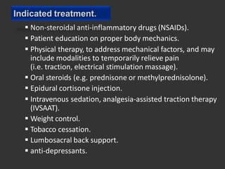  Non-steroidal anti-inflammatory drugs (NSAIDs).
 Patient education on proper body mechanics.
 Physical therapy, to address mechanical factors, and may
include modalities to temporarily relieve pain
(i.e. traction, electrical stimulation massage).
 Oral steroids (e.g. prednisone or methylprednisolone).
 Epidural cortisone injection.
 Intravenous sedation, analgesia-assisted traction therapy
(IVSAAT).
 Weight control.
 Tobacco cessation.
 Lumbosacral back support.
 anti-depressants.
Indicated treatment.
 
