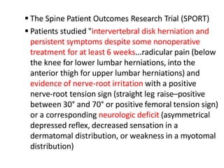  The Spine Patient Outcomes Research Trial (SPORT)
 Patients studied "intervertebral disk herniation and
persistent symptoms despite some nonoperative
treatment for at least 6 weeks...radicular pain (below
the knee for lower lumbar herniations, into the
anterior thigh for upper lumbar herniations) and
evidence of nerve-root irritation with a positive
nerve-root tension sign (straight leg raise–positive
between 30° and 70° or positive femoral tension sign)
or a corresponding neurologic deficit (asymmetrical
depressed reflex, decreased sensation in a
dermatomal distribution, or weakness in a myotomal
distribution)
 