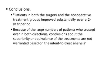  Conclusions.
 "Patients in both the surgery and the nonoperative
treatment groups improved substantially over a 2-
year period.
 Because of the large numbers of patients who crossed
over in both directions, conclusions about the
superiority or equivalence of the treatments are not
warranted based on the intent-to-treat analysis"
 