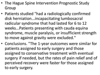 • The Hague Spine Intervention Prognostic Study
Group
• Patients studied "had a radiologically confirmed
disk herniation...incapacitating lumbosacral
radicular syndrome that had lasted for 6 to 12
weeks...Patients presenting with cauda equina
syndrome, muscle paralysis, or insufficient strength
to move against gravity were excluded."
• Conclusions. "The 1-year outcomes were similar for
patients assigned to early surgery and those
assigned to conservative treatment with eventual
surgery if needed, but the rates of pain relief and of
perceived recovery were faster for those assigned
to early surgery.
 