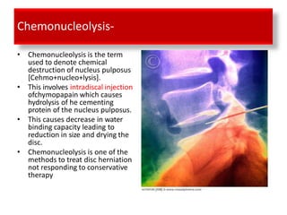 Chemonucleolysis-
• Chemonucleolysis is the term
used to denote chemical
destruction of nucleus pulposus
[Cehmo+nucleo+lysis].
• This involves intradiscal injection
ofchymopapain which causes
hydrolysis of he cementing
protein of the nucleus pulposus.
• This causes decrease in water
binding capacity leading to
reduction in size and drying the
disc.
• Chemonucleolysis is one of the
methods to treat disc herniation
not responding to conservative
therapy
 