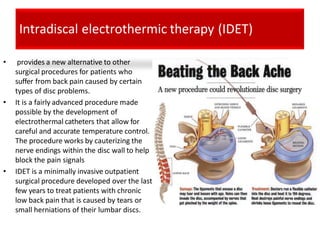 Intradiscal electrothermic therapy (IDET)
• provides a new alternative to other
surgical procedures for patients who
suffer from back pain caused by certain
types of disc problems.
• It is a fairly advanced procedure made
possible by the development of
electrothermal catheters that allow for
careful and accurate temperature control.
The procedure works by cauterizing the
nerve endings within the disc wall to help
block the pain signals
• IDET is a minimally invasive outpatient
surgical procedure developed over the last
few years to treat patients with chronic
low back pain that is caused by tears or
small herniations of their lumbar discs.
 