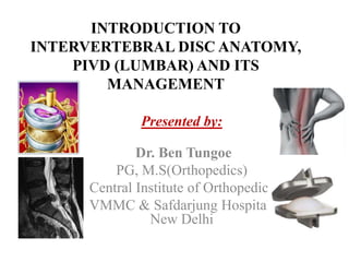 INTRODUCTION TO
INTERVERTEBRAL DISC ANATOMY,
PIVD (LUMBAR) AND ITS
MANAGEMENT
Presented by:
Dr. Ben Tungoe
PG, M.S(Orthopedics)
Central Institute of Orthopedics
VMMC & Safdarjung Hospital,
New Delhi
 